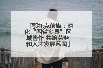 鄂托克前旗：深化“四省多县”区域协作 共绘劳务和人才发展蓝图