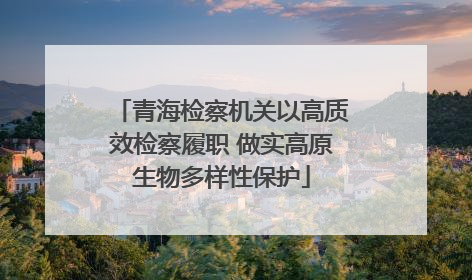 青海检察机关以高质效检察履职 做实高原生物多样性保护