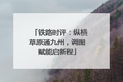 铁路时评：纵横草原通九州，调图赋能启新程