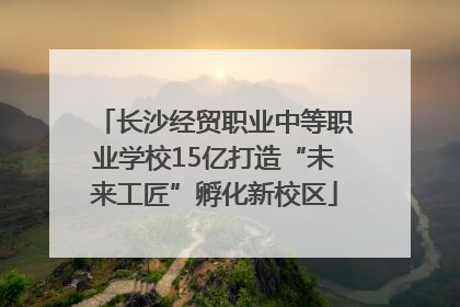 长沙经贸职业中等职业学校15亿打造“未来工匠”孵化新校区