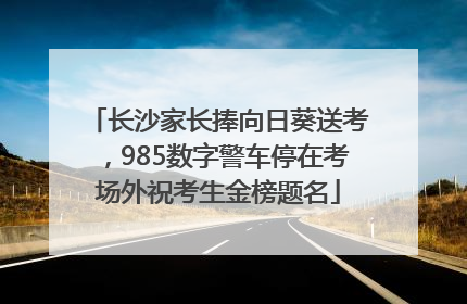 长沙家长捧向日葵送考，985数字警车停在考场外祝考生金榜题名