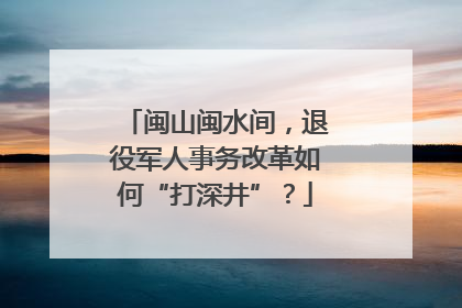 闽山闽水间，退役军人事务改革如何“打深井”？