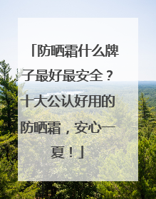 防晒霜什么牌子最好最安全？十大公认好用的防晒霜，安心一夏！