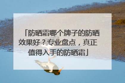 防晒霜哪个牌子的防晒效果好？专业盘点，真正值得入手的防晒霜