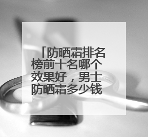 防晒霜排名榜前十名哪个效果好，男士防晒霜多少钱防晒效果好？