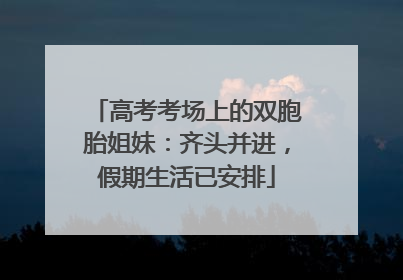 高考考场上的双胞胎姐妹：齐头并进，假期生活已安排