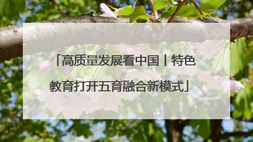 高质量发展看中国丨特色教育打开五育融合新模式
