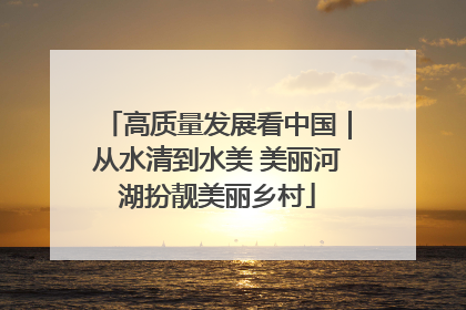 高质量发展看中国｜从水清到水美 美丽河湖扮靓美丽乡村