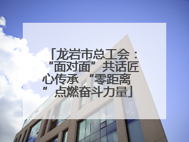 龙岩市总工会：“面对面”共话匠心传承 “零距离”点燃奋斗力量