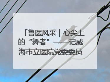 鲁医风采｜心尖上的“舞者”——记威海市立医院党委委员、心外科主任、主任医师景昊