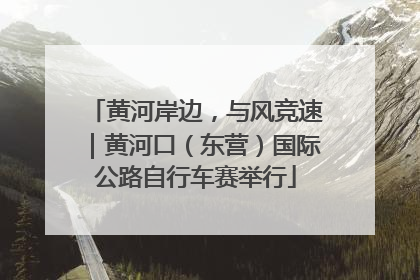 黄河岸边，与风竞速｜黄河口（东营）国际公路自行车赛举行