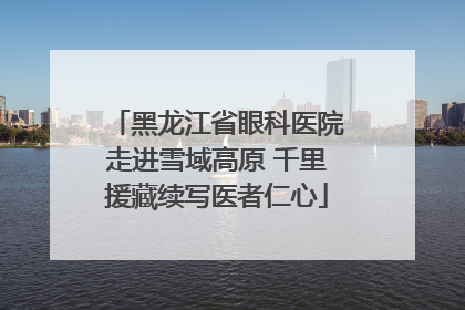 黑龙江省眼科医院走进雪域高原 千里援藏续写医者仁心