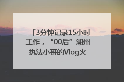 3分钟记录15小时工作，“00后”湖州执法小哥的Vlog火了，还被网友点赞