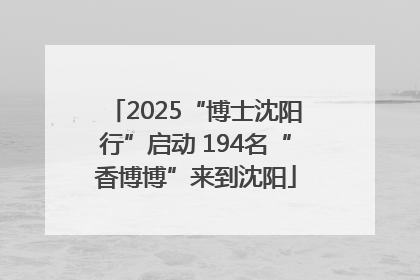 2025“博士沈阳行”启动 194名“香博博”来到沈阳