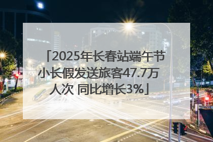 2025年长春站端午节小长假发送旅客47.7万人次 同比增长3%