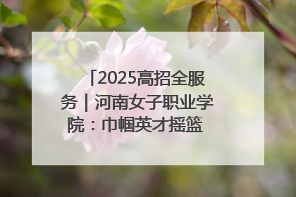 2025高招全服务｜河南女子职业学院：巾帼英才摇篮 职教创新高地