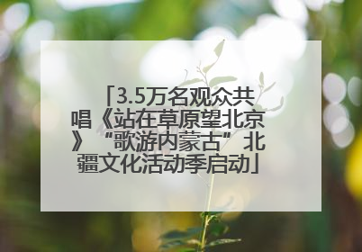 3.5万名观众共唱《站在草原望北京》“歌游内蒙古”北疆文化活动季启动