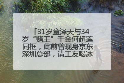 31岁章泽天与34岁“赌王”千金何超莲同框，此前曾现身京东深圳总部，请工友喝冰饮，点了300多杯
