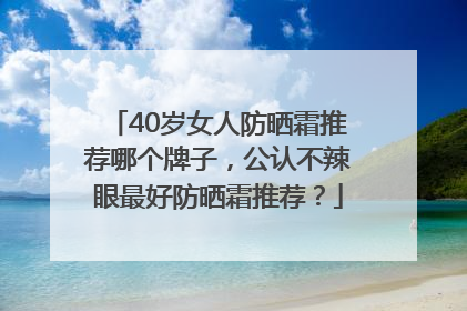40岁女人防晒霜推荐哪个牌子，公认不辣眼最好防晒霜推荐？