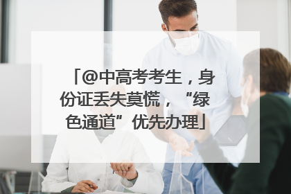 @中高考考生，身份证丢失莫慌，“绿色通道”优先办理