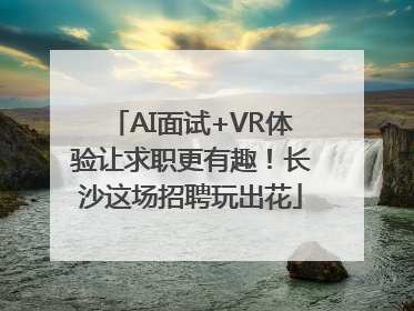 AI面试+VR体验让求职更有趣！长沙这场招聘玩出花
