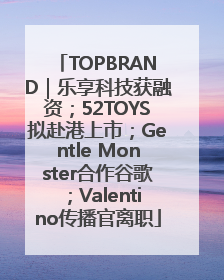 TOPBRAND｜乐享科技获融资；52TOYS拟赴港上市；Gentle Monster合作谷歌；Valentino传播官离职